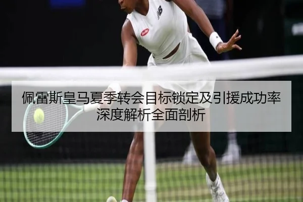 佩雷斯皇马夏季转会目标锁定及引援成功率深度解析全面剖析